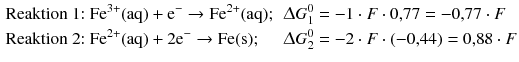 $$ \begin{aligned} &\text{Reaktion 1:}\ \mathrm{Fe^{3+}(aq)+e^{-}\rightarrow Fe^{2+}(aq)};&&\Updelta G^{0}_{1}= -1\cdot F\cdot 0{,}77 = -0{,}77\cdot F \\ &\text{Reaktion 2:}\ \mathrm{Fe^{2+}(aq)+2e^{-}\rightarrow Fe(s)};&&\Updelta G^{0}_{2} = -2 \cdot F \cdot (-0{,}44) = 0{,}88 \cdot F \end{aligned} $$