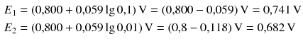 $$ \begin{aligned} &E_{1} = (0{,}800 + 0{,}059 \lg 0{,}1)\,\mathrm{V} = (0{,}800- 0{,}059)\,\mathrm{V} = 0{,}741\,\mathrm{V}\\ &E_{2} = (0{,}800 + 0{,}059 \lg 0{,}01)\,\mathrm{V} = (0{,}8- 0{,}118)\,\mathrm{V} = 0{,}682\,\mathrm{V} \end{aligned} $$