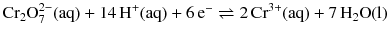 $\text{Cr}_{2}\text{O}_{7}^{2-}(\text{aq}) + 14\,\text{H}^{+}(\text{aq}) + 6\,\text{e}^{-} \rightleftharpoons 2\,\text{Cr}^{3+}(\text{aq}) + 7\,\text{H}_{2}\text{O}(\text{l})$