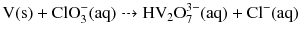 $\text{V}(\text{s}) + \text{ClO}_{3}^{-}(\text{aq}) \dashrightarrow \text{HV}_{2}\text{O}_{7}^{3-}(\text{aq}) + \text{Cl}^{-}(\text{aq})$