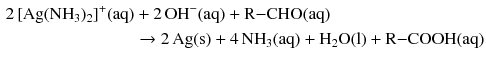 $$ \begin{aligned} 2\, [\mathrm{Ag}(\mathrm{NH}_{3})_{2}]^{+}(\mathrm{aq}) &+ 2\,\mathrm{OH}^{- }(\mathrm{aq}) + \mathrm{R{-}CHO}(\mathrm{aq})\\ & \to 2\,\mathrm{Ag}(\mathrm{s}) + 4\,\mathrm{NH}_{3}(\mathrm{aq}) + \mathrm{H}_{2}\mathrm{O}(\mathrm{l}) + \mathrm{R{-}COOH}(\mathrm{aq}) \end{aligned} $$