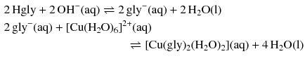 $$ \begin{aligned} &2\,\mathrm{Hgly} + 2\,\mathrm{OH}^{- }(\mathrm{aq}) \rightleftharpoons 2\,\mathrm{gly}^{- }(\mathrm{aq}) + 2\,\mathrm{H}_{2}\mathrm{O(l)}\\ &2\,\mathrm{gly}^{- }(\mathrm{aq}) + [\mathrm{Cu}(\mathrm{H}_{2}\mathrm{O})_{6}]^{2+}(\mathrm{aq}) \\ &\phantom{2\,\mathrm{Hgly} + 2\,\mathrm{OH}^{- }(\mathrm{aq}) \rightleftharpoons 2\,}\rightleftharpoons [\mathrm{Cu}(\mathrm{gly})_{2}(\mathrm{H}_{2}\mathrm{O})_{2}](\mathrm{aq}) + 4\,\mathrm{H}_{2}\mathrm{O(l)} \end{aligned} $$