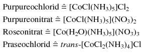 $$ \begin{aligned} & \text{Purpureochlorid} \mathrel{\hat{=}} [\mathrm{CoCl}(\mathrm{NH}_{3})_{5}]\mathrm{Cl}_{2}\\ & \text{Purpureonitrat} \mathrel{\hat{=}} [\mathrm{CoCl}(\mathrm{NH}_{3})_{5}](\mathrm{NO}_{3})_{2}\\ & \text{Roseonitrat} \mathrel{\hat{=}} [\mathrm{Co}(\mathrm{H}_{2}\mathrm{O})(\mathrm{NH}_{3})_{5}](\mathrm{NO}_{3})_{3}\\ & \text{Praseochlorid} \mathrel{\hat{=}} \textit{trans}\text{-}[\mathrm{CoCl}_{2}(\mathrm{NH}_{3})_{4}]\mathrm{Cl} \end{aligned} $$