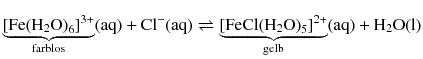 $$\underbrace{{{[\text{Fe}{{({{\text{H}}_{2}}\text{O})}_{6}}]}^{3+}}}_{\text{farblos}}( \text{aq} )+\text{C}{{\text{l}}^{-}}( \text{aq} )\rightleftharpoons \underbrace{{{[\text{FeCl}{{({{\text{H}}_{2}}\text{O})}_{5}}]}^{2+}}}_{\text{gelb}}( \text{aq} )+{{\text{H}}_{2}}\text{O}( \text{l} )$$