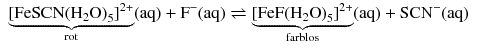 $$ \begin{aligned} &\underbrace{{{[\text{FeSCN}{{({{\text{H}}_{2}}\text{O})}_{5}}]}^{2+}}}_{\text{rot}}( \text{aq} )+{{\text{F}}^{-}}( \text{aq} ) \rightleftharpoons \underbrace{{{[\text{FeF}{{({{\text{H}}_{2}}\text{O})}_{5}}]}^{2+}}}_{\text{farblos}}( \text{aq} )+\text{SC}{{\text{N}}^{-}}( \text{aq} ) \end{aligned} $$