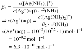 $$ \begin{aligned} & {{\beta }_{2}}=\frac{c( {{[ \text{Ag}{{( \text{N}{{\text{H}}_{3}} )}_{2}}]}^{+}})}{c( \text{A}{{\text{g}}^{+}}(\text{aq}) )\cdot {{c}^{2}}( \text{N}{{\text{H}}_{3}} )} \\ & {\Rightarrow}\, c( \text{A}{{\text{g}}^{+}}(\text{aq}) ) =\frac{c( {{[ \text{Ag}{{( \text{N}{{\text{H}}_{3}})}_{2}}]}^{+}})}{{{\beta}_{2}}\cdot {{c}^{2}}(\text{N}{{\text{H}}_{3}})} \\ & c(\text{A}{{\text{g}}^{+}}(\text{aq})) =({{10}^{-2}}/{{10}^{7{,}2}}\cdot 1)\,\text{mol}\cdot {{\text{l}}^{-1}} \\ &\quad ={{10}^{-9{,}2}}\,\text{mol}\cdot {{\text{l}}^{-1}} \\ &\quad =6{,}3\cdot {{10}^{-10}}\,\text{mol}\cdot {{\text{l}}^{-1}} \end{aligned} $$