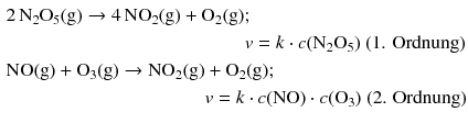 $$ \begin{aligned} &2\,\mathrm{N_{2}O_{5}(g)}\rightarrow 4\,\mathrm{NO_{2}(g)} + \mathrm{O_{2}(g)};\\ &\phantom{\mathrm{NO(g)} + \mathrm{O_{3}(g)} \rightarrow \mathrm{NO_{2}(g)}v = k}v = k \cdot c(\mathrm{N_{2}O_{5}})\text{ (1. Ordnung)}\\ &\mathrm{NO(g)} + \mathrm{O_{3}(g)} \rightarrow \mathrm{NO_{2}(g)} + \mathrm{O_{2}(g)};\\ &\phantom{\mathrm{NO(g)} + \mathrm{O_{3}(g)} \rightarrow \mathrm{NO_{2}(g)}}v = k \cdot c(\mathrm{NO}) \cdot c(\mathrm{O}_{3})\text{ (2. Ordnung)} \end{aligned} $$