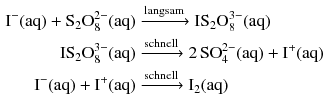 $$ \begin{aligned} \mathrm{I}^{- }(\mathrm{aq}) + \mathrm{S}_{2}\mathrm{O}_{8}^{2- }(\mathrm{aq}) &\xrightarrow{\text{langsam}} \mathrm{IS}_{2}\mathrm{O}_{8}^{3- }(\mathrm{aq})\\ \mathrm{IS}_{2}\mathrm{O}_{8}^{3- }(\mathrm{aq}) &\xrightarrow{\text{schnell}} 2\,\mathrm{SO}_{4}^{2- }(\mathrm{aq}) + \mathrm{I}^{+}(\mathrm{aq})\\ \mathrm{I}^{- }(\mathrm{aq}) + \mathrm{I}^{+}(\mathrm{aq}) &\xrightarrow{\text{schnell}} \mathrm{I}_{2}(\mathrm{aq}) \end{aligned} $$