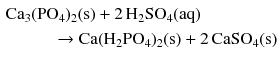 $$\begin{aligned}&\mathrm{Ca_{3}(PO_{4})_{2}(s)} + 2\,\mathrm{H_{2}SO_{4}(aq)} \\ &\phantom{CA3Pi}\to \mathrm{Ca(H_{2}PO_{4})_{2}(s)} + 2\,\mathrm{CaSO_{4}(s)}\end{aligned}$$