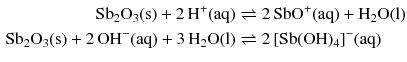 $$ \begin{aligned} \mathrm{Sb_{2}O_{3}(s)} + 2\,\mathrm{H^{+}(aq)} &\rightleftharpoons 2\,\mathrm{SbO^{+}(aq)} + \mathrm{H_{2}O(l)}\\ \mathrm{Sb_{2}O_{3}(s)} + 2\,\mathrm{OH^{- }(aq)} + 3\,\mathrm{H_{2}O(l)} &\rightleftharpoons 2\, [\mathrm{Sb}(\mathrm{OH})_{4}]^{- }(\mathrm{aq}) \end{aligned} $$