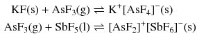 $$ \begin{aligned} \mathrm{KF(s)} + \mathrm{AsF_{3}(g)} &\rightleftharpoons \mathrm{K}^{+}[\mathrm{AsF}_{4}]^{- }(\mathrm{s})\\ \mathrm{AsF}_{3}(\mathrm{g}) + \mathrm{SbF}_{5}(\mathrm{l}) &\rightleftharpoons [\mathrm{AsF}_{2}]^{+}[\mathrm{SbF}_{6}]^{- }(\mathrm{s}) \end{aligned} $$