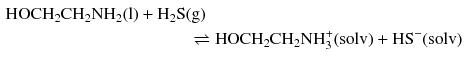 $$ \begin{aligned} \mathrm{HOCH_{2}CH_{2}NH_{2}(l)} + \mathrm{H_{2}S}&\mathrm{(g)}\\ &\, \rightleftharpoons \mathrm{HOCH_{2}CH_{2}NH_{3}^{+}(solv)} + \mathrm{HS}^{- }(\mathrm{solv}) \end{aligned} $$