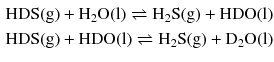 $$ \begin{aligned} & \mathrm{HDS(g)} + \mathrm{H_{2}O(l)} \rightleftharpoons \mathrm{H_{2}S(g)} + \mathrm{HDO(l)}\\ & \mathrm{HDS(g)} + \mathrm{HDO(l)} \rightleftharpoons \mathrm{H_{2}S(g)} + \mathrm{D_{2}O(l)} \end{aligned} $$