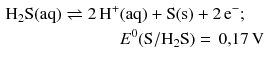 $$ \begin{aligned} \mathrm{H_{2}S(aq)} \rightleftharpoons 2\,\mathrm{H^{+}}&\mathrm{(aq)} + \mathrm{S(s)} + 2\,\mathrm{e}^{- }; \\ & E^{0}(\mathrm{S}/\mathrm{H_{2}S}) = \,0{,}17\,\mathrm{V} \end{aligned} $$