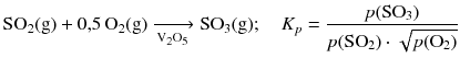 $$\mathrm{SO_{2}(g)} + 0{,}5\,\mathrm{O_{2}(g)} \xrightarrow[{{\text{V}}_{2}}{{\text{O}}_{5}}]{} \mathrm{SO_{3}(g)};\quad {{K}_{p}}=\frac{p(\text{SO}_{3})}{p(\text{SO}_{2})\cdot \sqrt{p({{\text{O}}_{2}})}}$$