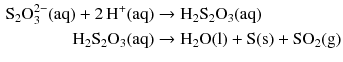 $$ \begin{aligned} \mathrm{S_{2}O_{3}^{2- }(aq)} + 2\,\mathrm{H^{+}(aq)} &\to \mathrm{H_{2}S_{2}O_{3}(aq)}\\ \mathrm{H_{2}S_{2}O_{3}(aq)} &\to \mathrm{H_{2}O(l)} + \mathrm{S(s)} + \mathrm{SO_{2}(g)} \end{aligned} $$