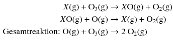 $$ \begin{aligned} X\text{(g)} + {{\text{O}}_{\text{3}}}\text{(g)} &\to X\text{O(g)} + {{\text{O}}_{\text{2}}}\text{(g)} \\ X\text{O(g)} + \text{O(g)} &\to X\text{(g)} + {{\text{O}}_{\text{2}}}\text{(g)} \\ \text{Gesamtreaktion: } \text{O(g)} + {{\text{O}}_{\text{3}}}\text{(g)} &\to \text{2}\ {{\text{O}}_{\text{2}}}\text{(g)} \\ \end{aligned} $$