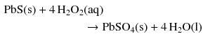 $$ \begin{aligned} \mathrm{PbS(s)} + 4\,\mathrm{H_{2}O_{2}}&\mathrm{(aq)}\\ &\to \mathrm{PbSO_{4}(s)} + 4\,\mathrm{H_{2}O(l)} \end{aligned} $$