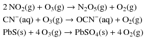 $$ \begin{aligned} & 2\,\mathrm{NO_{2}(g)} + \mathrm{O_{3}(g)} \to \mathrm{N_{2}O_{5}(g)} + \mathrm{O_{2}(g)}\\ & \mathrm{CN^{- }(aq) + O_{3}(g)} \to \mathrm{OCN^{- }(aq)} + \mathrm{O_{2}(g)}\\ & \mathrm{PbS(s)} + 4\,\mathrm{O_{3}(g)} \to \mathrm{PbSO_{4}(s)} + 4\,\mathrm{O_{2}(g)} \end{aligned} $$