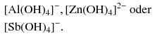 $$ \begin{aligned} &[\mathrm{Al}(\mathrm{OH})_{4}]^{- }, [\mathrm{Zn}(\mathrm{OH})_{4}]^{2- }\text{ oder }\\ &[\mathrm{Sb}(\mathrm{OH})_{4}]^{- }. \end{aligned} $$