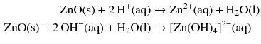 $$ \begin{aligned} \mathrm{ZnO(s)} + 2\,\mathrm{H^{+}(aq)} &\to \mathrm{Zn^{2+}(aq)} + \mathrm{H_{2}O(l)}\\ \mathrm{ZnO(s)} + 2\,\mathrm{OH^{- }(aq)} + \mathrm{H_{2}O(l)} &\to [\mathrm{Zn}(\mathrm{OH})_{4}]^{2- }(\mathrm{aq}) \end{aligned} $$