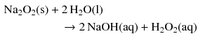 $$ \begin{aligned} \mathrm{Na_{2}O_{2}(s)} & + 2\,\mathrm{H_{2}O(l)}\\ &\quad \to 2\,\mathrm{NaOH(aq)} + \mathrm{H_{2}O_{2}(aq)} \end{aligned} $$