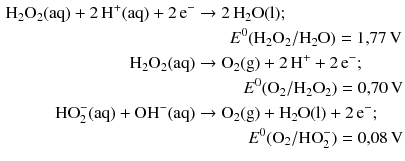 $$ \begin{aligned} \mathrm{H_{2}O_{2}(aq)} + 2\,\mathrm{H^{+}(aq)} + 2\,\mathrm{e}^{- } &\to 2\,\mathrm{H_{2}O(l)};\\ &\quad\quad E^{0}(\mathrm{H}_{2}\mathrm{O}_{2}/\mathrm{H_{2}O}) = 1{,}77\,\mathrm{V}\\ \mathrm{H_{2}O_{2}(aq)} &\to \mathrm{O_{2}(g)} + 2\,\mathrm{H}^{+} + 2\,\mathrm{e}^{- };\\ &\quad\quad\phantom{H} E^{0}(\mathrm{O}_{2}/\mathrm{H_{2}O_{2}}) = 0{,}70\,\mathrm{V}\\ \mathrm{HO_{2}^{- }(aq)} + \mathrm{OH^{- }(aq)} &\to \mathrm{O_{2}(g)} + \mathrm{H_{2}O(l)} + 2\,\mathrm{e}^{- };\\ &\quad\quad\phantom{Hi} E^{0}(\mathrm{O}_{2}/\mathrm{HO}_{2}^{- }) = 0{,}08\,\mathrm{V} \end{aligned} $$