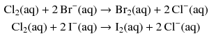 $$ \begin{aligned} \mathrm{Cl_{2}(aq)} + 2\,\mathrm{Br^{- }(aq)} &\to \mathrm{Br_{2}(aq)} + 2\,\mathrm{Cl^{- }(aq)}\\ \mathrm{Cl_{2}(aq)} + 2\,\mathrm{I^{- }(aq)} &\to \mathrm{I_{2}(aq)} + 2\,\mathrm{Cl^{- }(aq)} \end{aligned} $$