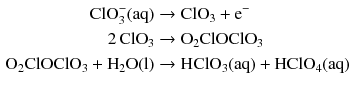 $$ \begin{aligned} \text{ClO}_{3}^{-} (\mathrm{aq}) &\to \mathrm{ClO_{3}} + \mathrm{e}^{- }\\ 2\,\mathrm{ClO}_{3} &\to \mathrm{O_{2}ClOClO_{3}}\\ \mathrm{O_{2}ClOClO_{3}} + \mathrm{H_{2}O(l)} &\to \mathrm{HClO_{3}(aq)} + \mathrm{HClO_{4}(aq)} \end{aligned} $$