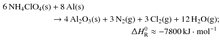 $$ \begin{aligned} 6\,\mathrm{NH_{4}ClO_{4}(s)} & + 8\,\mathrm{Al(s)}\\ & \to 4\,\mathrm{Al_{2}O_{3}(s)} + 3\,\mathrm{N_{2}(g)} + 3\,\mathrm{Cl_{2}(g)} + 12\,\mathrm{H_{2}O(g)};\\ &\hphantom{+ 3\,\mathrm{Cl_{2}(g)} + 12\,\mathrm{H_{2}O(g)};} \Updelta H_{\text{R}}^{0} \approx - 7800\,\mathrm{kJ} \cdot \mathrm{mol}^{- 1} \end{aligned} $$