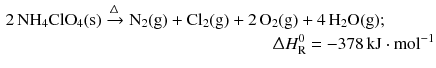 $$ \begin{aligned} 2\,\mathrm{NH_{4}ClO_{4}(s)} \xrightarrow{\Updelta } \mathrm{N_{2}(g)} + \mathrm{Cl_{2}(g)} + 2\,\mathrm{O_{2}}&\mathrm{(g)} + 4\,\mathrm{H_{2}O(g)};\\ & \!\!\Updelta H_{\text{R}}^{0}= - 378\,\mathrm{kJ} \cdot \mathrm{mol}^{- 1} \end{aligned} $$