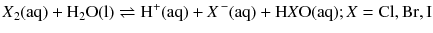 $$\mathit{X}\mathrm{_{2}(aq)} + \mathrm{H_{2}O(l)} \rightleftharpoons \mathrm{H^{+}(aq)} + \mathit{X}\mathrm{^{\,- }(aq)} + \mathrm{H}\mathit{X}\mathrm{O(aq)}; \mathit{X} = \mathrm{Cl}, \mathrm{Br}, \mathrm{I}$$