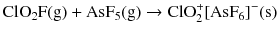 $$\mathrm{ClO_{2}F(g)} + \mathrm{AsF_{5}(g)} \to \mathrm{ClO}_{2}^{+}[\mathrm{AsF}_{6}]^{- }(\mathrm{s})$$