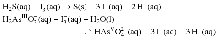 $$ \begin{aligned} & \mathrm{H_{2}S(aq)} + \text{I}_{3}^{-}(\mathrm{aq}) \to \mathrm{S(s)} + 3\,\mathrm{I^{- }(aq)} + 2\,\mathrm{H^{+}(aq)}\\ & \mathrm{H_{2}As^{III}}\text{O}_{3}^{-}(\mathrm{aq}) + \text{I}_{3}^{-}(\mathrm{aq}) + \mathrm{H_{2}O(l)}\\ &\quad \hphantom{ + 3\,\mathrm{I^{- }(aq)} + 2\,\mathrm{H^{+}(aq)}} \rightleftharpoons \mathrm{HAs^{V}}\text{O}_{4}^{2-}(\mathrm{aq}) + 3\,\mathrm{I^{- }(aq)} + 3\,\mathrm{H^{+}(aq)} \end{aligned} $$