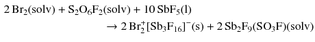 $$ \begin{aligned} 2\,\mathrm{Br_{2}(solv)} + \mathrm{S_{2}O_{6}F_{2}}&\mathrm{(solv)} + 10\,\mathrm{SbF_{5}(l)} \\ &\to 2\,\text{Br}_{2}^{+} [\mathrm{Sb}_{3}\mathrm{F}_{16}]^{- }(\mathrm{s}) + 2\,\mathrm{Sb}_{2}\mathrm{F}_{9}(\mathrm{SO}_{3}\mathrm{F})(\mathrm{solv}) \end{aligned} $$