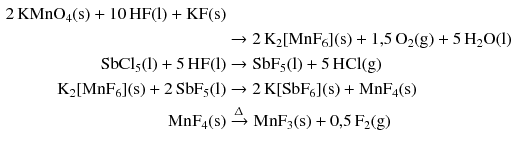 $$ \begin{aligned} 2\,\mathrm{KMnO_{4}(s)} + 10\,\mathrm{HF(l)} + \mathrm{KF(s)}\\ &\to 2\,\mathrm{K_{2}[MnF_{6}](s)} + 1\mathrm{,}5\,\mathrm{O_{2}(g)} + 5\,\mathrm{H_{2}O(l)}\\ \mathrm{SbCl_{5}(l)} + 5\,\mathrm{HF(l)} &\to \mathrm{SbF_{5}(l)} + 5\,\mathrm{HCl(g)}\\ \mathrm{K_{2}[MnF_{6}](s)} + 2\,\mathrm{SbF}_{5}(\mathrm{l}) &\to 2\,\mathrm{K[SbF_{6}](s)} + \mathrm{MnF_{4}(s)}\\ \mathrm{MnF_{4}(s)} &\xrightarrow{\Updelta } \mathrm{MnF_{3}(s)} + 0\mathrm{,}5\,\mathrm{F_{2}(g)} \end{aligned} $$