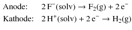 $$ \begin{aligned} &\text{Anode: }&&2\,\mathrm{F}^{- }(\mathrm{solv}) \to \mathrm{F_{2}(g)} + 2\,\mathrm{e}^{- }\\ &\text{Kathode: }&&2\,\mathrm{H}^{+}(\mathrm{solv}) + 2\,\mathrm{e}^{- } \to \mathrm{H_{2}(g)} \end{aligned} $$