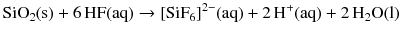 $$\mathrm{SiO_{2}(s)} + 6\,\mathrm{HF(aq)} \to [\mathrm{SiF}_{6}]^{2- }(\mathrm{aq}) + 2\,\mathrm{H}^{+}(\mathrm{aq}) + 2\,\mathrm{H_{2}O(l)}$$