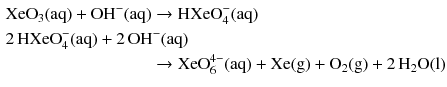 $$ \begin{aligned} & \mathrm{XeO_{3}(aq) + OH^{- }(aq)} \to \text{HXeO}_{4}^{-}(\mathrm{aq})\\ & 2\,\text{HXeO}_{4}^{-}(\mathrm{aq}) + 2\,\mathrm{OH^{- }(aq)} \\ & \phantom{\mathrm{XeO_{3}(aq) + OH^{- }(aq)}} \to \text{XeO}_{6}^{4-}(\mathrm{aq}) + \mathrm{Xe(g)} + \mathrm{O_{2}(g)} + 2\,\mathrm{H_{2}O(l)} \end{aligned} $$