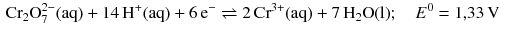 $$ \begin{aligned} &\text{Cr}_{2}\text{O}_{7}^{2-}(\mathrm{aq}) + 14\,\mathrm{H^{+}(aq)} + 6\,\mathrm{e}^{- } \rightleftharpoons 2\,\mathrm{Cr}^{3+}(\mathrm{aq}) + 7\,\mathrm{H_{2}O(l)};\quad E^{0} = 1{,}33\,\mathrm{V} \end{aligned} $$