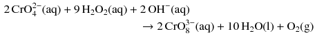 $$ \begin{aligned} 2\,\text{CrO}_{4}^{2-}(\mathrm{aq}) + 9\,\mathrm{H_{2}O_{2}(aq)}& + 2\,\mathrm{OH^{- }(aq)}\\ &\quad \to 2\,\text{CrO}_{8}^{3-}(\mathrm{aq}) + 10\,\mathrm{H_{2}O(l)} + \mathrm{O_{2}(g)} \end{aligned} $$