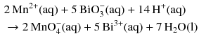 $$ \begin{aligned} &2\,\mathrm{Mn^{2+}(aq)} + 5\,\mathrm{BiO_{3}^{- }(aq)} + 14\,\mathrm{H^{+}(aq)}\\ & \to 2\,\mathrm{MnO_{4}^{- }(aq)} + 5\,\mathrm{Bi^{3+}(aq)} + 7\,\mathrm{H_{2}O(l)} \end{aligned} $$