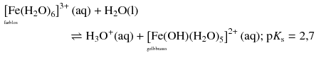 $$ \begin{aligned} &\underset{\rlap{\scriptsize\text{farblos}}\hphantom{\displaystyle\left[ \text{Fe}{{\left( {{\text{H}}_{2}}\text{O} \right)}_{6}} \right]^{3+}(\text{aq})}}{\left[ \text{Fe}{{\left( {{\text{H}}_{2}}\text{O} \right)}_{6}} \right]^{3+}(\text{aq})}+{{\text{H}}_{2}}\text{O}( \text{l} )\\ &\phantom{fffffffff}\rightleftharpoons {{\text{H}}_{3}}{{\text{O}}^{+}}(\text{aq})+{}\underset{\rlap{\scriptsize\text{gelbbraun}}\hphantom{\displaystyle\left[ \text{Fe}( \text{OH} ){{\left( {{\text{H}}_{2}}\text{O} \right)}_{5}} \right]^{2+}(\text{aq})}}{\left[ \text{Fe}( \text{OH} ){{\left( {{\text{H}}_{2}}\text{O} \right)}_{5}} \right]^{2+}(\text{aq})}\text{; }\text{p}{{K}_{\text{s}}}=2{,}7 \end{aligned} $$