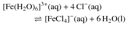 $$ \begin{aligned} &[\mathrm{Fe}(\mathrm{H_{2}O})_{6}]^{3+}(\mathrm{aq}) + 4\,\mathrm{Cl}^{- }(\mathrm{aq})\\ &\phantom{ffffff} \rightleftharpoons [\mathrm{FeCl}_{4}]^{- }(\mathrm{aq}) + 6\,\mathrm{H_{2}O(l)} \end{aligned} $$