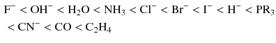 $$ \begin{aligned} &\mathrm{F}^{- } < \mathrm{OH}^{- } < \mathrm{H_{2}O} < \mathrm{NH}_{3} < \mathrm{Cl}^{- } < \mathrm{Br}^{- } < \mathrm{I}^{- } < \mathrm{H}^{- } < \mathrm{PR}_{3}\\ & < \mathrm{CN}^{- } < \mathrm{CO} < \mathrm{C_{2}H_{4}} \end{aligned} $$