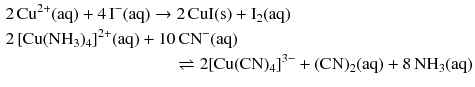 $$ \begin{aligned} &2\,\mathrm{Cu^{2+}(aq)} + 4\,\mathrm{I^{- }(aq)} \to 2\,\mathrm{CuI(s)} + \mathrm{I_{2}(aq)}\\ &2\, [\mathrm{Cu}(\mathrm{NH}_{3})_{4}]^{2+}(\mathrm{aq}) + 10\,\mathrm{CN}^{- }(\mathrm{aq})\\ & \phantom{fffffffffffffffff} \rightleftharpoons 2 [\mathrm{Cu}(\mathrm{CN})_{4}]^{3- } + (\mathrm{CN})_{2}(\mathrm{aq}) + 8\,\mathrm{NH_{3}(aq)} \end{aligned} $$