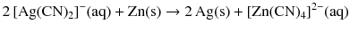 $$2\, [\mathrm{Ag}(\mathrm{CN})_{2}]^{- }(\mathrm{aq}) + \mathrm{Zn(s)} \to 2\,\mathrm{Ag(s)} + [\mathrm{Zn}(\mathrm{CN})_{4}]^{2- }(\mathrm{aq})$$