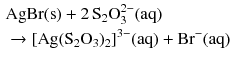 $$ \begin{aligned} &\mathrm{AgBr(s)} + 2\,\mathrm{S}_{2}\text{O}_{3}^{2-} (\mathrm{aq})\\ & \to [\mathrm{Ag}(\mathrm{S_{2}O_{3}})_{2}]^{3- }(\mathrm{aq}) + \mathrm{Br^{- }(aq)} \end{aligned} $$