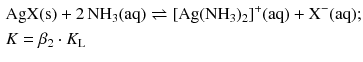 $$ \begin{aligned} &\mathrm{AgX(s)} + 2\,\mathrm{NH_{3}(aq)} \rightleftharpoons [\mathrm{Ag}(\mathrm{NH}_{3})_{2}]^{+}(\mathrm{aq}) + \mathrm{X}^{- }(\mathrm{aq});\\ & K = \beta _{2} \cdot K_{\text{L}} \end{aligned} $$