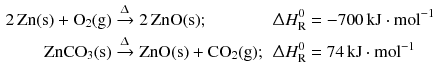 $$ \begin{aligned} 2\,\mathrm{Zn(s)} + \mathrm{O_{2}(g)} &\xrightarrow{\Updelta } 2\,\mathrm{ZnO(s)}; &\Updelta H_{\text{R}}^{0} &= - 700\,\mathrm{kJ} \cdot \mathrm{mol}^{- 1}\\ \mathrm{ZnCO_{3}(s)} &\xrightarrow{\Updelta } \mathrm{ZnO(s)} + \mathrm{CO_{2}(g)}; &\Updelta H_{\text{R}}^{0} &= 74\,\mathrm{kJ} \cdot \mathrm{mol}^{- 1} \end{aligned} $$